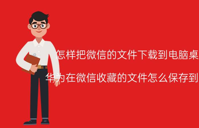 怎样把微信的文件下载到电脑桌面 华为在微信收藏的文件怎么保存到桌面？